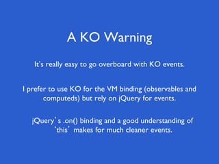 A KO Warning
It’s really easy to go overboard with KO events.
I prefer to use KO for the VM binding (observables and
computeds) but rely on jQuery for events.
jQuery’s .on() binding and a good understanding of
‘this’ makes for much cleaner events.
 