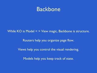 Backbone
Views help you control the visual rendering.
Routers help you organize page flow.
While KO is Model < > View magic, Backbone is structure.
Models help you keep track of state.
 