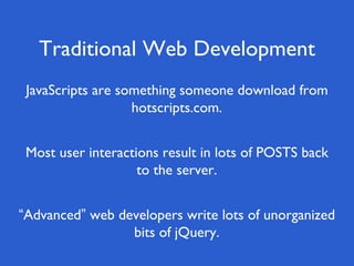 Traditional Web Development
“Advanced” web developers write lots of unorganized
bits of jQuery.
Most user interactions result in lots of POSTS back
to the server.
JavaScripts are something someone download from
hotscripts.com.
 