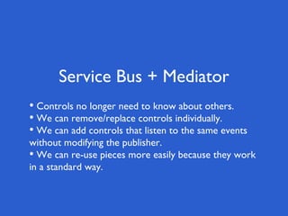 Service Bus + Mediator
• Controls no longer need to know about others.
• We can remove/replace controls individually.
• We can add controls that listen to the same events
without modifying the publisher.
• We can re-use pieces more easily because they work
in a standard way.
 