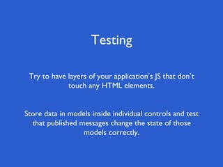 Testing
Try to have layers of your application’s JS that don’t
touch any HTML elements.
Store data in models inside individual controls and test
that published messages change the state of those
models correctly.
 