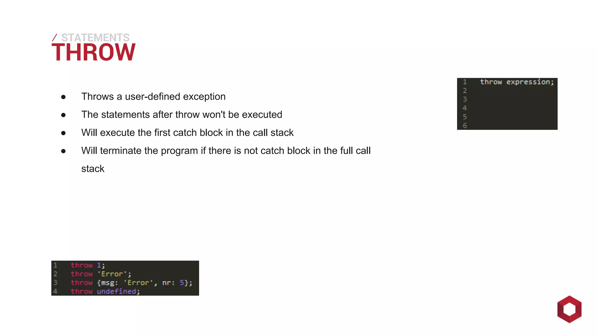 THROW ⁄ 
STATEMENTS 
● Throws a user-defined exception 
● The statements after throw won't be executed 
● Will execute the first catch block in the call stack 
● Will terminate the program if there is not catch block in the full call 
stack 
 