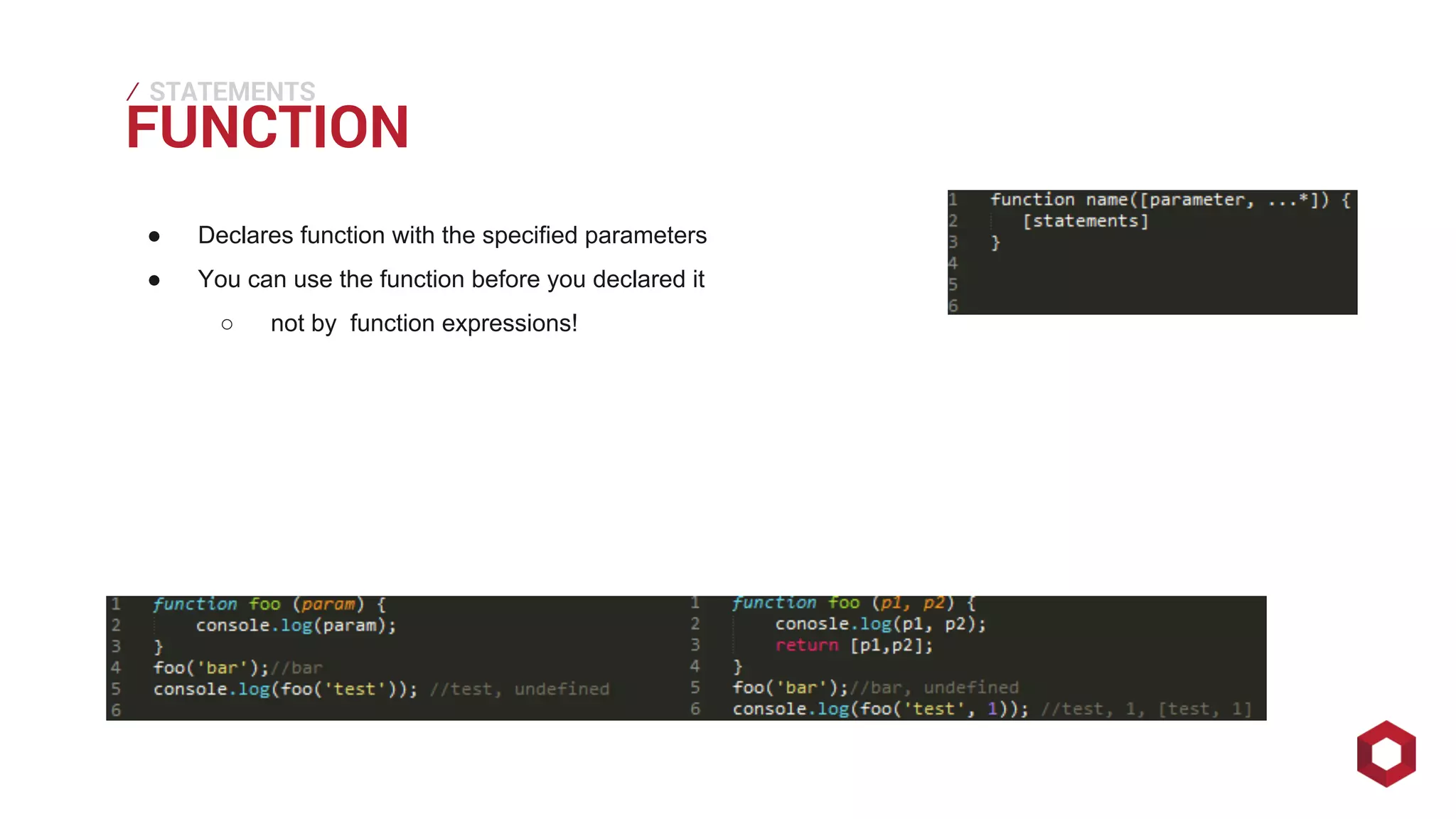 FUNCTION ⁄ 
STATEMENTS 
● Declares function with the specified parameters 
● You can use the function before you declared it 
○ not by function expressions! 
 