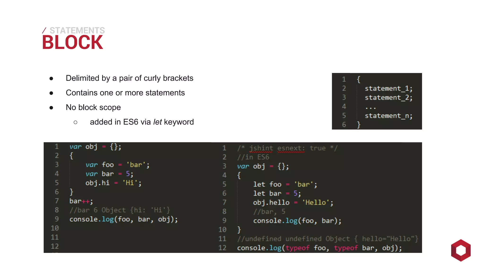 BLOCK ⁄ 
STATEMENTS 
● Delimited by a pair of curly brackets 
● Contains one or more statements 
● No block scope 
○ added in ES6 via let keyword 
 