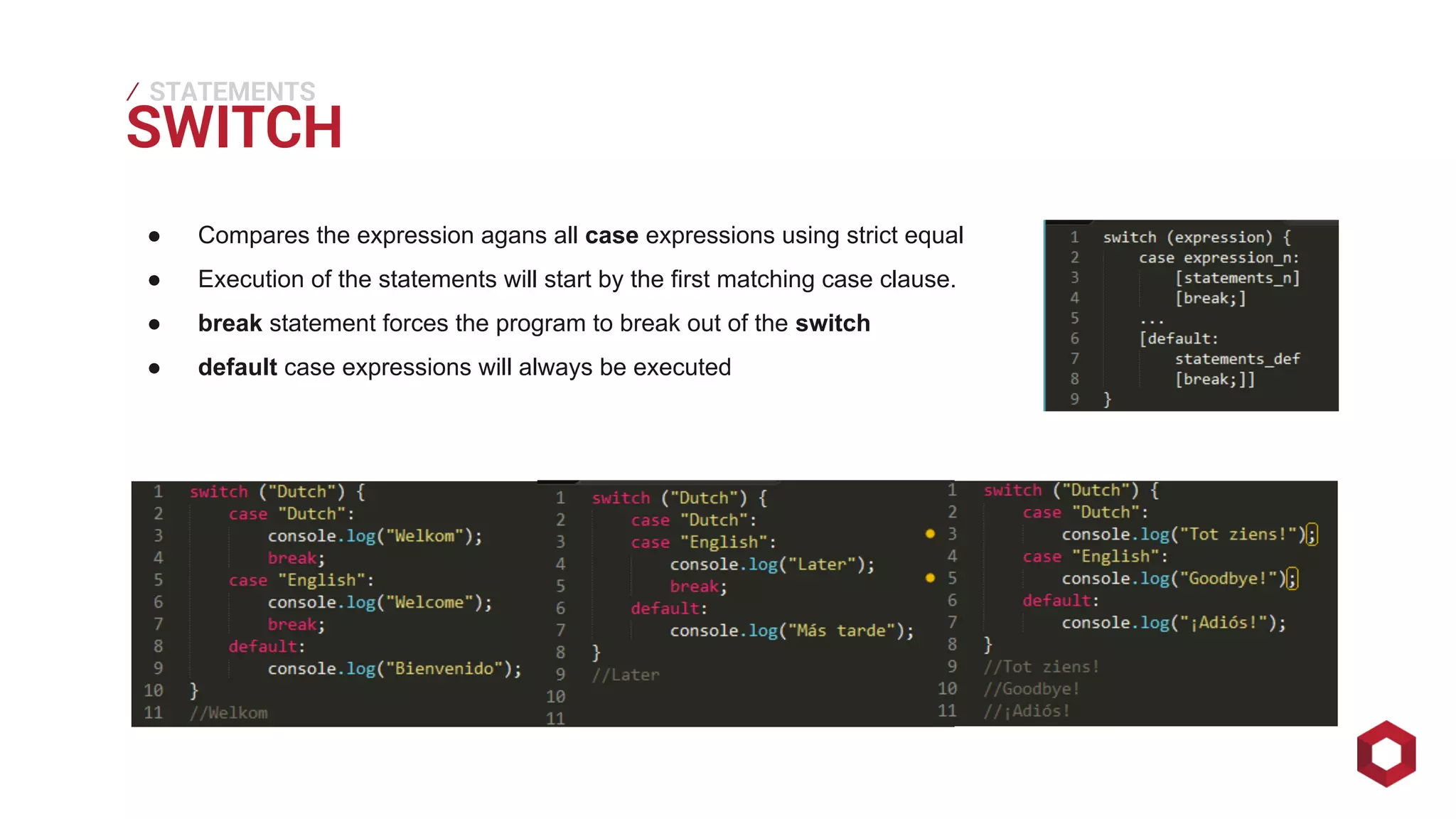 SWITCH ⁄ 
STATEMENTS 
● Compares the expression agans all case expressions using strict equal 
● Execution of the statements will start by the first matching case clause. 
● break statement forces the program to break out of the switch 
● default case expressions will always be executed 
 