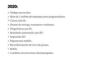 2020:
• Código nas escolas.
• Mais de 1 milhão de empregos para programadores.
• Carros com IA.
• Drones de entrega, transporte e militares.
• Diagnósticos por IA.
• Realidade aumentada com SO.
• Impressão 3D.
• Pagamentos mobile.
• Reconhecimento de voz e de pessoa.
• Robôs.
• 4 milhões de motoristas desempregados.
 