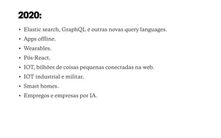 2020:
• Elastic search, GraphQL e outras novas query languages.
• Apps ofﬂine.
• Wearables.
• Pós-React.
• IOT, bilhões de coisas pequenas conectadas na web.
• IOT industrial e militar.
• Smart homes.
• Empregos e empresas por IA.
 