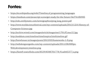 Fontes:
• https://en.wikipedia.org/wiki/Timeline_of_programming_languages
• https://medium.com/javascript-scene/get-ready-for-the-future-f4cf7610b985
• http://cdn.oreillystatic.com/news/graphics/prog_lang_poster.pdf
• http://www.worldsciencefestival.com/wp-content/uploads/2013/12/A-History-of-
Computer-Science.jpg
• http://archive.wired.com/images/article/magazine/1701/ff_mac3_f.jpg
• http://anddum.com/timeline/timelinepics/inteltimeline.gif
• http://brewhouse.io/images/posts/2015/05/frameworks-1-0.png
• http://webdesignergeeks.com/wp-content/uploads/2011/08/800px-
Web_development_timeline.png
• https://farm9.staticﬂickr.com/8529/8588701778_91aeb65377_o.png
 