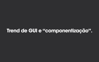 Trend de GUI e “componentização”.
 