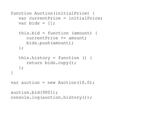 function Auction(initialPrice) {
   var currentPrice = initialPrice;
   var bids = [];

    this.bid = function (amount) {
       currentPrice += amount;
       bids.push(amount);
    };

    this.history = function () {
       return bids.copy();
    };
}

var auction = new Auction(10.0);

auction.bid(9001);
console.log(auction.history());
 