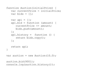 function Auction(initialPrice) {
   var currentPrice = initialPrice;
   var bids = [];

    var api = {};
    api.bid = function (amount) {
       currentPrice += amount;
       bids.push(amount);
    };
    api.history = function () {
       return bids.copy();
    };

    return api;
}

var auction = new Auction(10.0);

auction.bid(9001);
console.log(auction.history());
 