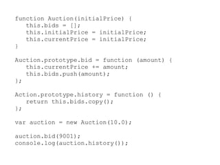 function Auction(initialPrice) {
   this.bids = [];
   this.initialPrice = initialPrice;
   this.currentPrice = initialPrice;
}

Auction.prototype.bid = function (amount) {
   this.currentPrice += amount;
   this.bids.push(amount);
};

Action.prototype.history = function () {
   return this.bids.copy();
};

var auction = new Auction(10.0);

auction.bid(9001);
console.log(auction.history());
 