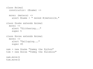 class Animal
  constructor: (@name) ->

  move: (meters) ->
    alert @name + " moved #{meters}m."

class Snake extends Animal
  move: ->
    alert "Slithering..."
    super 5

class Horse extends Animal
  move: ->
    alert "Galloping..."
    super 45

sam = new Snake "Sammy the Python"
tom = new Horse "Tommy the Palomino"

sam.move()
tom.move()
 