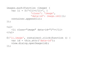 images.each(function (image) {
    var li = $('<li></li>', {
                 'class': 'image',
                 'data-id': image.id()});
    container.append(li);
});

<ul>
   <li class="image" data-id="1"></li>
</ul>

$('li.image', container).click(function () {
    var id = this.attr('data-id');
    view.dialog.openImage(id);
});
 