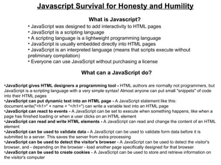 Javascript Survival for Honesty and Humility What is Javascript? ,[object Object],[object Object],[object Object],[object Object],[object Object],[object Object],What can a JavaScript do? ,[object Object],[object Object],[object Object],[object Object],[object Object],[object Object],[object Object]