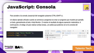 JavaScript: Consola
Para acceder a la consola Javascript del navegador pulsamos CTRL+SHIFT+J.
Un clásico ejemplo utilizado cuando se comienza a programar es crear un programa que muestre por pantalla
un texto, generalmente el texto «Hola Mundo». O mostrar el resultado de alguna operación matemática. A
continuación, el código JS para realizar ambas tareas, y la salida que podemos ver en la consola del
navegador:
console.log("Hola Mundo");
console.log(2 + 2);
 