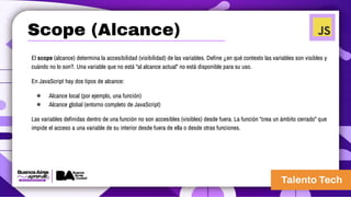El scope (alcance) determina la accesibilidad (visibilidad) de las variables. Define ¿en qué contexto las variables son visibles y
cuándo no lo son?. Una variable que no está “al alcance actual” no está disponible para su uso.
En JavaScript hay dos tipos de alcance:
● Alcance local (por ejemplo, una función)
● Alcance global (entorno completo de JavaScript)
Las variables definidas dentro de una función no son accesibles (visibles) desde fuera. La función “crea un ámbito cerrado” que
impide el acceso a una variable de su interior desde fuera de ella o desde otras funciones.
Scope (Alcance)
 