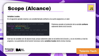 Variables Locales
En el siguiente ejemplo creamos una variable llamada carName a la cual le asignamos un valor:
// aca no puedo usar la variable carName
function myFunction() {
var carName = "Volvo"
// aca si puedo usar la variable carName
}
// aca no puedo usar la variable carName
Podremos acceder al contenido de la variable carName
solamente dentro de la función.
Este tipo de variables son de alcance local, porque solamente valen en el ámbito de la función, y no en el ámbito a nivel de
programa. Los parámetros de la función funcionan como variables locales dentro de las mismas.
Scope (Alcance)
 