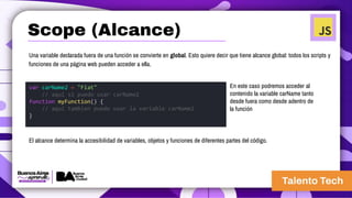 Una variable declarada fuera de una función se convierte en global. Esto quiere decir que tiene alcance global: todos los scripts y
funciones de una página web pueden acceder a ella.
En este caso podremos acceder al
contenido la variable carName tanto
desde fuera como desde adentro de
la función
El alcance determina la accesibilidad de variables, objetos y funciones de diferentes partes del código.
var carName2 = "Fiat"
// aqui si puedo usar carName2
function myFunction() {
// aqui tambien puedo usar la variable carName2
}
Scope (Alcance)
 