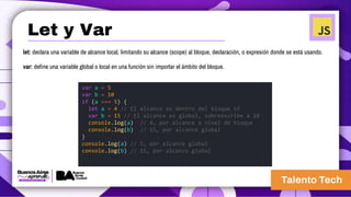 let: declara una variable de alcance local, limitando su alcance (scope) al bloque, declaración, o expresión donde se está usando.
var: define una variable global o local en una función sin importar el ámbito del bloque.
var a = 5
var b = 10
if (a === 5) {
let a = 4 // El alcance es dentro del bloque if
var b = 15 // El alcance es global, sobreescribe a 10
console.log(a) // 4, por alcance a nivel de bloque
console.log(b) // 15, por alcance global
}
console.log(a) // 5, por alcance global
console.log(b) // 15, por alcance global
Let y Var
 
