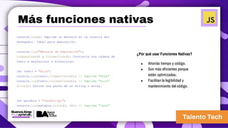 console.log(): Imprime un mensaje en la consola del
navegador. Ideal para depuración.
console.log("Mensaje de depuración");
toUpperCase() y toLowerCase(): Convierte una cadena de
texto a mayúsculas o minúsculas.
let texto = "Hola";
console.log(texto.toUpperCase()); // Imprime "HOLA"
console.log(texto.toLowerCase()); // Imprime "hola"
slice(): Extrae una parte de un string o array.
let palabra = "JavaScript";
console.log(palabra.slice(0, 4)); // Imprime "Java"
¿Por qué usar Funciones Nativas?
● Ahorrás tiempo y código.
● Son más eficientes porque
están optimizadas.
● Facilitan la legibilidad y
mantenimiento del código.
Más funciones nativas
 