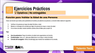 Ejercicios Prácticos
Crear una función que reciba como parámetros el nombre y la edad de una persona. La función debe realizar lo siguiente:
1. Verificar si la persona es mayor de edad (18 años o más).
2. Mostrar un mensaje en la consola que diga si la persona es mayor o menor de edad.
3. Si es menor de edad, mostrar también cuántos años le faltan para cumplir 18.
Tips:
● Uso de parámetros: Pasar el nombre y la edad como argumentos a la función.
● Condicionales: Usar un if...else para determinar si es mayor o menor de edad.
● Consola del navegador: Utilizá console.log() para mostrar los resultados en la consola.
Función para Validar la Edad de una Persona
Optativos | No entregables
 