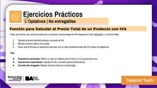 Ejercicios Prácticos
Crear una función que reciba el precio de un producto y el porcentaje de IVA (Impuesto al Valor Agregado). La función debe:
1. Calcular el precio total del producto, sumando el IVA.
2. Mostrar el precio total en la consola.
3. Hacer que el IVA sea un parámetro opcional, con un valor predeterminado del 21% (típico en Argentina).
Tips:
● Parámetros opcionales: Definir un valor por defecto para el IVA si no se proporciona uno.
● Operaciones matemáticas: Calcular el IVA y sumarlo al precio del producto.
● Consola del navegador: Mostrar el precio final con console.log().
Función para Calcular el Precio Total de un Producto con IVA
Optativos | No entregables
 