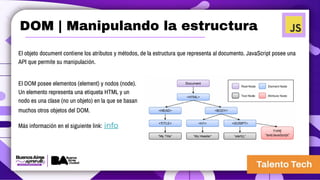 El objeto document contiene los atributos y métodos, de la estructura que representa al documento. JavaScript posee una
API que permite su manipulación.
El DOM posee elementos (element) y nodos (node).
Un elemento representa una etiqueta HTML y un
nodo es una clase (no un objeto) en la que se basan
muchos otros objetos del DOM.
Más información en el siguiente link: info
DOM | Manipulando la estructura
 