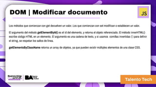 Los métodos que comienzan con get devuelven un valor. Los que comienzan con set modifican o establecen un valor.
El argumento del método getElementById() es el id del elemento, y retorna el objeto referenciado. El método innerHTML()
escribe código HTML en un elemento. El argumento es una cadena de texto, y si usamos comillas invertidas (` ) para definir
el string, se respetan los saltos de línea.
getElementsByClassName retorna un array de objetos, ya que pueden existir múltiples elementos de una clase CSS.
DOM | Modificar documento
 