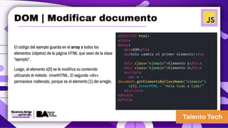 El código del ejemplo guarda en el array x todos los
elementos (objetos) de la página HTML que sean de la clase
“ejemplo”.
Luego, al elemento x[0] se le modifica su contenido
utilizando el método innertHTML. El segundo <div>
permanece inalterado, porque es el elemento [1] del arreglo.
<!DOCTYPE html>
<html>
<body>
<h1>DOM</h1>
<p>Solo cambia el primer elemento:</p>
<div class="ejemplo">Elemento 1</div>
<div class="ejemplo">Elemento 2</div>
<script>
var x =
document.getElementsByClassName("ejemplo")
x[0].innerHTML = "Hola Codo a Codo!"
</script>
</body>
</html>
DOM | Modificar documento
 
