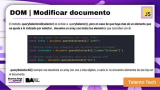 El método .querySelectorAll(selector) es similar a .querySelector(), pero en caso de que haya más de un elemento que
se ajuste a lo indicado por selector, devuelve un array con todos los elementos que coinciden con él:
// Obtiene todos los elementos con clase "info"
const infos = document.querySelectorAll(".info")
// Obtiene todos los elementos con atributo name="nickname"
const nicknames = document.querySelectorAll('[name="nickname"]')
// Obtiene todos los elementos <div> de la página HTML
const divs = document.querySelectorAll("div")
.querySelectorAll() siempre nos devolverá un array con uno o más objetos, o vacío si no encuentra elementos de ese tipo en
el documento.
DOM | Modificar documento
 
