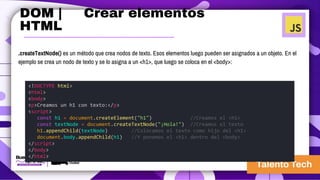 .createTextNode() es un método que crea nodos de texto. Esos elementos luego pueden ser asignados a un objeto. En el
ejemplo se crea un nodo de texto y se lo asigna a un <h1>, que luego se coloca en el <body>:
<!DOCTYPE html>
<html>
<body>
<p>Creamos un h1 con texto:</p>
<script>
const h1 = document.createElement("h1") //Creamos el <h1>
const textNode = document.createTextNode("¡Hola!") //Creamos el texto
h1.appendChild(textNode) //Colocamos el texto como hijo del <h1>
document.body.appendChild(h1) //Y ponemos el <h1> dentro del <body>
</script>
</body>
</html>
DOM | Crear elementos
HTML
 