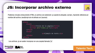 JS: Incorporar archivo externo
Podemos vincular al documento HTML un archivo con extensión .js usando la etiqueta <script>, haciendo referencia al
nombre del archivo JavaScript con el atributo src (source):
<html>
<head>
<title>Título de la página</title>
<script src="index.js"></script>
</head>
<body>
<p>Ejemplo de texto.</p>
</body>
</html>
Los archivos .js se suelen incorporar en una carpeta llamada “js”.
 