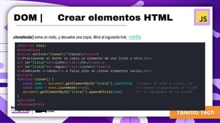 .cloneNode() toma un nodo, y devuelve una copia. Mirá el siguiente link: +info
<!DOCTYPE html>
<html><body>
<button onclick="clonar()">Copiar</button>
<p>Presionando el botón se copia un elemento de una lista a otra.</p>
<ul id="lista1"><li>Café</li><li>Té</li></ul>
<ul id="lista2"><li>Agua</li><li>Leche</li></ul>
<p>Cambiando <b>deep</b> a false sólo se clonan elementos vacíos.</p>
<script>
function clonar() {
const nodo = document.getElementById("lista2").lastChild //Leemos el nodo a clonar, lo
const clon = nodo.cloneNode(true); //clonamos y guardamos en “clon”
document.getElementById("lista1").appendChild(clon) //Y lo agregamos en la lista2
}
</script>
</body></html>
DOM | Crear elementos HTML
 