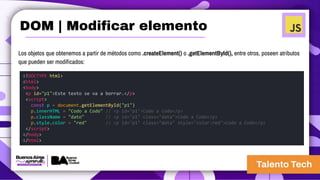 Los objetos que obtenemos a partir de métodos como .createElement() o .getElementById(), entre otros, poseen atributos
que pueden ser modificados:
<!DOCTYPE html>
<html>
<body>
<p id="p1">Este texto se va a borrar.</p>
<script>
const p = document.getElementById("p1")
p.innerHTML = "Codo a Codo" // <p id="p1">Codo a Codo</p>
p.className = "dato" // <p id="p1" class="data">Codo a Codo</p>
p.style.color = "red" // <p id="p1" class="data" style="color:red">Codo a Codo</p>
</script>
</body>
</html>
DOM | Modificar elemento
 