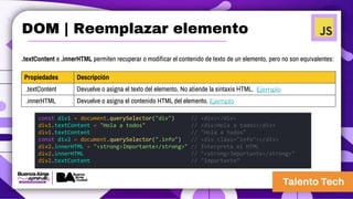 .textContent e .innerHTML permiten recuperar o modificar el contenido de texto de un elemento, pero no son equivalentes:
Propiedades Descripción
.textContent Devuelve o asigna el texto del elemento. No atiende la sintaxis HTML. Ejemplo
.innerHTML Devuelve o asigna el contenido HTML del elemento. Ejemplo
const div1 = document.querySelector("div") // <div></div>
div1.textContent = "Hola a todos" // <div>Hola a todos</div>
div1.textContent // "Hola a todos"
const div2 = document.querySelector(".info") // <div class="info"></div>
div2.innerHTML = "<strong>Importante</strong>" // Interpreta el HTML
div2.innerHTML // "<strong>Importante</strong>"
div2.textContent // "Importante”
DOM | Reemplazar elemento
 
