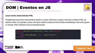 Lanzar eventos desde atributos HTML
Probablemente sea la forma más sencilla de atender un evento. Definimos un evento a través de un atributo HTML, por
ejemplo onClick. En el ejemplo, al hacer click sobre el botón se ejecuta la función flecha enviarMensaje. Esta función genera
un mensaje “Hola!” mediante la función de javaScript alert.
<button onClick="enviaMensaje()">Haz clic!</button>
<script>
const enviarMensaje = () => alert("Hola!")
</script>
DOM | Eventos en JS
 
