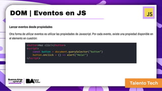 Lanzar eventos desde propiedades
Otra forma de utilizar eventos es utilizar las propiedades de Javascript. Por cada evento, existe una propiedad disponible en
el elemento en cuestión:
<button>Haz clic!</button>
<script>
const button = document.querySelector("button")
button.onclick = () => alert("Hola!")
</script>
DOM | Eventos en JS
 