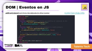 .addEventListener() es la forma más elaborada de utilizar eventos: +Link Con más info
<!DOCTYPE html>
<html><head>
<script>
function modifyText() { // Función que modifica el contenido de #t2
var t2 = document.getElementById("t2")
t2.firstChild.nodeValue = "Tocado!"
}
function load() { // Función que establece el EventListener()
var el = document.getElementById("t2")
el.addEventListener("click", modifyText, false)
}
// Al cargar el documento, agregamos el EventListener()
document.addEventListener("DOMContentLoaded", load, false)
</script>
</head>
<body>
<p id="t2">¡Haz click aquí!</p>
</body></html>
DOM | Eventos en JS
 