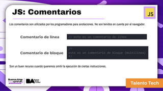 JS: Comentarios
Los comentarios son utilizados por los programadores para anotaciones. No son tenidos en cuenta por el navegador.
Son un buen recurso cuando queremos omitir la ejecución de ciertas instrucciones.
// esto es un comentario de línea
/*
esto es un comentario de bloque (multilínea)
*/
Comentario de línea
Comentario de bloque
 
