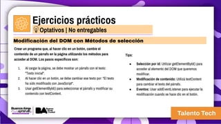 Ejercicios prácticos
Crear un programa que, al hacer clic en un botón, cambie el
contenido de un párrafo en la página utilizando los métodos para
acceder al DOM. Los pasos específicos son:
1. Al cargar la página, se debe mostrar un párrafo con el texto:
"Texto inicial".
2. Al hacer clic en un botón, se debe cambiar ese texto por: "El texto
ha sido modificado con JavaScript".
3. Usar getElementById() para seleccionar el párrafo y modificar su
contenido con textContent.
Modificación del DOM con Métodos de selección
Optativos | No entregables
Tips:
● Selección por id: Utilizar getElementById() para
acceder al elemento del DOM que queremos
modificar.
● Modificación de contenido: Utilizá textContent
para cambiar el texto del párrafo.
● Eventos: Usar addEventListener para ejecutar la
modificación cuando se hace clic en el botón.
 