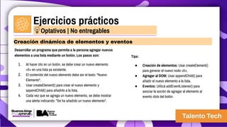 Ejercicios prácticos
Desarrollar un programa que permita a la persona agregar nuevos
elementos a una lista mediante un botón. Los pasos son:
1. Al hacer clic en un botón, se debe crear un nuevo elemento
<li> en una lista ya existente.
2. El contenido del nuevo elemento debe ser el texto: "Nuevo
Elemento".
3. Usar createElement() para crear el nuevo elemento y
appendChild() para añadirlo a la lista.
4. Cada vez que se agrega un nuevo elemento, se debe mostrar
una alerta indicando: "Se ha añadido un nuevo elemento".
Creación dinámica de elementos y eventos
Optativos | No entregables
Tips:
● Creación de elementos: Usar createElement()
para generar el nuevo nodo <li>.
● Agregar al DOM: Usar appendChild() para
añadir el nuevo elemento a la lista.
● Eventos: Utilizá addEventListener() para
asociar la acción de agregar el elemento al
evento click del botón.
 