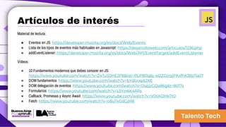 Artículos de interés
Material de lectura:
● Eventos en JS: https://developer.mozilla.org/es/docs/Web/Events
● Lista de los tipos de eventos más habituales en Javascript: https://desarrolloweb.com/articulos/1236.php
● addEventListener: https://developer.mozilla.org/es/docs/Web/API/EventTarget/addEventListener
Videos:
● 10 Fundamentos modernos que debes conocer en JS:
https://www.youtube.com/watch?v=Z4TuS0HEJP8&list=PLPl81lqbj-4I2ZOzryjPKxfhK3BzTlaJ7
● DOM fundamentos: https://www.youtube.com/watch?v=bYdUoqi6JXE
● DOM delegación de eventos: https://www.youtube.com/watch?v=OspjzGQa86g&t=8017s
● Formularios: https://www.youtube.com/watch?v=L5Yin6K4ARs
● Callback, Promesas y Async Await: https://www.youtube.com/watch?v=V0tiKDHk7t0
● Fetch: https://www.youtube.com/watch?v=cBuTxGdGjM8
 
