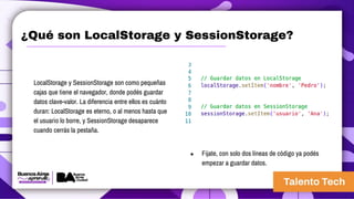 ¿Qué son LocalStorage y SessionStorage?
LocalStorage y SessionStorage son como pequeñas
cajas que tiene el navegador, donde podés guardar
datos clave-valor. La diferencia entre ellos es cuánto
duran: LocalStorage es eterno, o al menos hasta que
el usuario lo borre, y SessionStorage desaparece
cuando cerrás la pestaña.
● Fijate, con solo dos líneas de código ya podés
empezar a guardar datos.
 