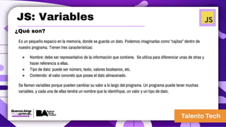 JS: Variables
Es un pequeño espacio en la memoria, donde se guarda un dato. Podemos imaginarlas como “cajitas” dentro de
nuestro programa. Tienen tres características:
● Nombre: debe ser representativo de la información que contiene. Se utiliza para diferenciar unas de otras y
hacer referencia a ellas.
● Tipo de dato: puede ser número, texto, valores booleanos, etc.
● Contenido: el valor concreto que posee el dato almacenado.
Se llaman variables porque pueden cambiar su valor a lo largo del programa. Un programa puede tener muchas
variables, y cada una de ellas tendrá un nombre que la identifique, un valor y un tipo de dato.
¿Qué son?
 