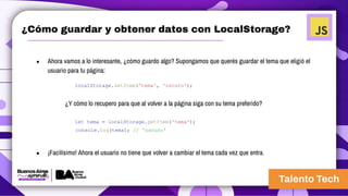 ¿Cómo guardar y obtener datos con LocalStorage?
● Ahora vamos a lo interesante, ¿cómo guardo algo? Supongamos que querés guardar el tema que eligió el
usuario para tu página:
localStorage.setItem('tema', 'oscuro');
¿Y cómo lo recupero para que al volver a la página siga con su tema preferido?
let tema = localStorage.getItem('tema');
console.log(tema); // 'oscuro'
● ¡Facilísimo! Ahora el usuario no tiene que volver a cambiar el tema cada vez que entra.
 