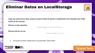 Eliminar Datos en LocalStorage
Capaz que querés borrar datos, porque el usuario cambió de opinión o simplemente no los necesitás más. Podés
hacerlo de dos maneras:
Eliminar un dato específico:
localStorage.removeItem('tema');
Eliminar todo de una vez:
localStorage.clear();
● Con estas funciones, limpiás todo lo que guardaste. ¡Adiós datos!
 