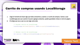 Carrito de compras usando LocalStorage
● Llegó el momento de hacer algo que todos conocemos y usamos: un carrito de compras. Vamos a usar
LocalStorage para que cuando el usuario agregue productos, queden guardados incluso si cierra la página
● El código que vas a usar va a ser algo como esto:
// Guardar carrito en LocalStorage
localStorage.setItem('carrito', JSON.stringify(listaDeProductos));
// Obtener carrito de LocalStorage
let carrito = JSON.parse(localStorage.getItem('carrito'));
 
