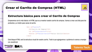 Crear el Carrito de Compras (HTML)
Estructura básica para crear el Carrito de Compras
Empecemos con lo más básico: el HTML que va a mostrar nuestro carrito de compras. Vamos a crear una lista para los
productos y un botón para vaciar el carrito.
<div id="carrito">
<h2>Carrito de Compras</h2>
<ul id="lista-carrito"></ul>
<button id="vaciar-carrito">Vaciar Carrito</button>
</div>
Este bloque HTML será la estructura visual de nuestro carrito. Todo lo que agreguemos o quitemos lo vamos a manejar
con JavaScript
 