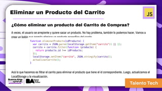 Eliminar un Producto del Carrito
¿Cómo eliminar un producto del Carrito de Compras?
A veces, el usuario se arrepiente y quiere sacar un producto. No hay problema, también lo podemos hacer. Vamos a
crear un botón que permita eliminar un producto específico del carrito.
Acá lo que hacemos es filtrar el carrito para eliminar el producto que tiene el id correspondiente. Luego, actualizamos el
LocalStorage y la visualización.
 